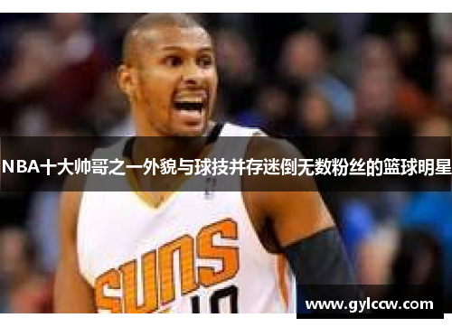 NBA十大帅哥之一外貌与球技并存迷倒无数粉丝的篮球明星